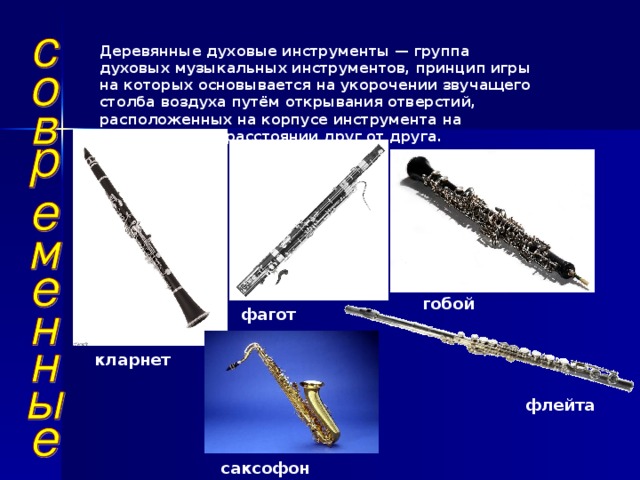 Деревянные духовые инструменты — группа духовых музыкальных инструментов, принцип игры на которых основывается на укорочении звучащего столба воздуха путём открывания отверстий, расположенных на корпусе инструмента на определённом расстоянии друг от друга. гобой фагот кларнет флейта саксофон 