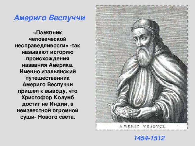 Америго Веспуччи «Памятник человеческой несправедливости» -так называют историю происхождения названия Америка. Именно итальянский путешественник Америго Веспуччи пришел к выводу, что Христофор Колумб достиг не Индии, а неизвестной огромной суши- Нового света. 1454-1512 