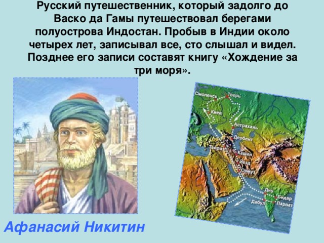 Русский путешественник, который задолго до Васко да Гамы путешествовал берегами полуострова Индостан. Пробыв в Индии около четырех лет, записывал все, сто слышал и видел. Позднее его записи составят книгу «Хождение за три моря». Афанасий Никитин 