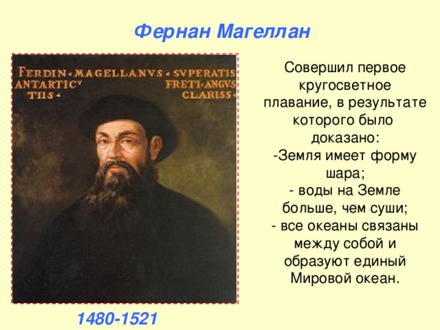 Фернан Магеллан Совершил первое кругосветное плавание, в результате которого было доказано:  -Земля имеет форму шара;  - воды на Земле больше, чем суши;  - все океаны связаны между собой и образуют единый Мировой океан. 1480-1521 