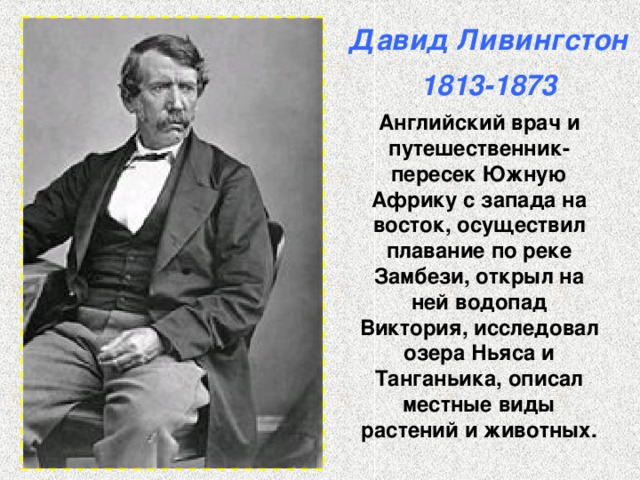 Давид Ливингстон  1813-1873 Английский врач и путешественник- пересек Южную Африку с запада на восток, осуществил плавание по реке Замбези, открыл на ней водопад Виктория, исследовал озера Ньяса и Танганьика, описал местные виды растений и животных. 