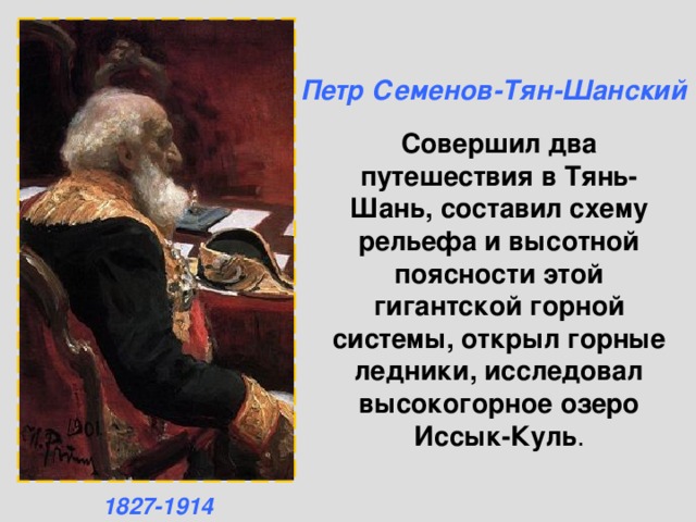 Петр Семенов-Тян-Шанский Совершил два путешествия в Тянь-Шань, составил схему рельефа и высотной поясности этой гигантской горной системы, открыл горные ледники, исследовал высокогорное озеро Иссык-Куль .   1827-1914 