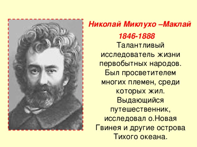 Николай Миклухо –Маклай  1846-1888 Талантливый исследователь жизни первобытных народов. Был просветителем многих племен, среди которых жил. Выдающийся путешественник, исследовал о.Новая Гвинея и другие острова Тихого океана. 