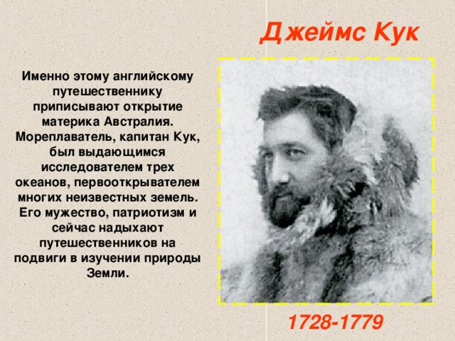 Джеймс Кук Именно этому английскому путешественнику приписывают открытие материка Австралия. Мореплаватель, капитан Кук, был выдающимся исследователем трех океанов, первооткрывателем многих неизвестных земель. Его мужество, патриотизм и сейчас надыхают путешественников на подвиги в изучении природы Земли. 1728-1779 