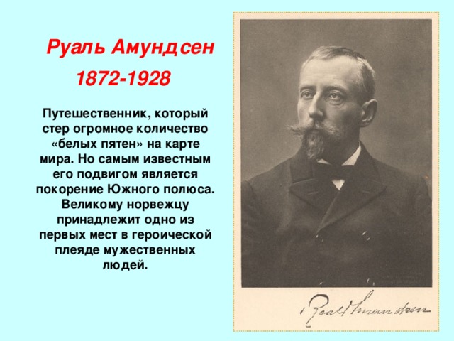 Руаль Амундсен  1872-1928 Путешественник, который стер огромное количество «белых пятен» на карте мира. Но самым известным его подвигом является покорение Южного полюса. Великому норвежцу принадлежит одно из первых мест в героической плеяде мужественных людей. 