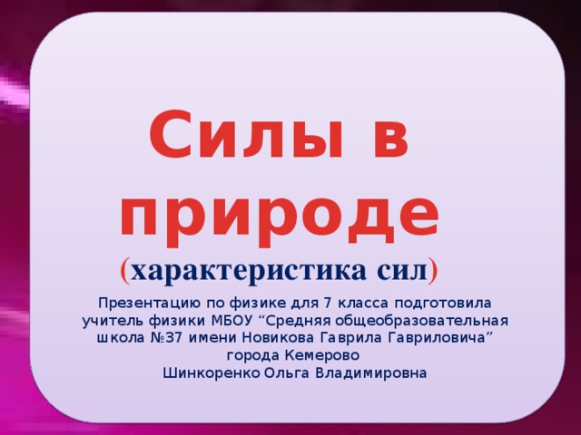 Силы в природе ( характеристика сил ) Презентацию по физике для 7 класса подготовила учитель физики МБОУ “Средняя общеобразовательная школа №37 имени Новикова Гаврила Гавриловича” города Кемерово Шинкоренко Ольга Владимировна 