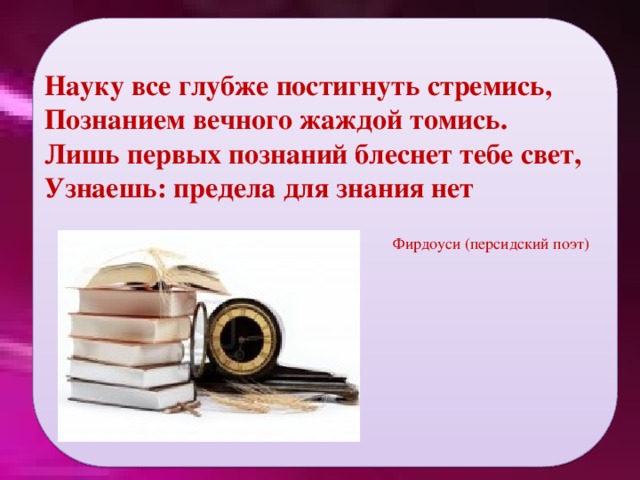 Фирдоуси (персидский поэт) Науку все глубже постигнуть стремись, Познанием вечного жаждой томись. Лишь первых познаний блеснет тебе свет, Узнаешь: предела для знания нет   