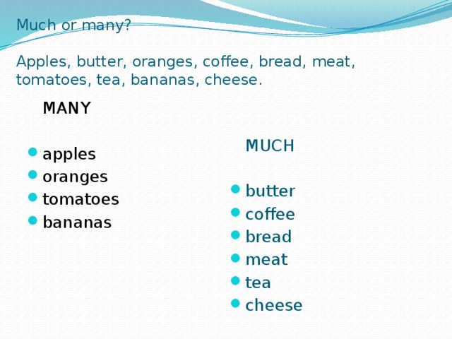 Much or many?   Apples, butter, oranges, coffee, bread, meat, tomatoes, tea, bananas, cheese.   MANY  MUCH apples oranges tomatoes bananas butter coffee bread meat tea cheese 