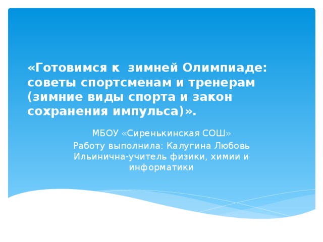 «Готовимся к  зимней Олимпиаде: советы спортсменам и тренерам (зимние виды спорта и закон сохранения импульса)». МБОУ «Сиренькинская СОШ» Работу выполнила: Калугина Любовь Ильинична-учитель физики, химии и информатики 