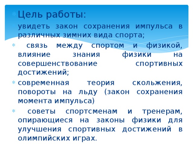 Цель работы: увидеть закон сохранения импульса в различных зимних вида спорта;  связь между спортом и физикой, влияние знания физики на совершенствование спортивных достижений; современная теория скольжения, повороты на льду (закон сохранения момента импульса)  советы спортсменам и тренерам, опирающиеся на законы физики для улучшения спортивных достижений в олимпийских играх. 