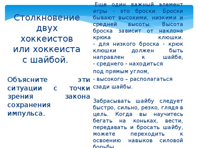      Столкновение двух хоккеистов или хоккеиста с шайбой.      Еще один важный элемент игры - это броски. Броски бывают высокими, низкими и средней высоты. Высота броска зависит от наклона крюка клюшки.  - для низкого броска - крюк клюшки должен быть направлен к шайбе,  - среднего - находиться под прямым углом, - высокого – располагаться сзади шайбы.  Забрасывать шайбу следует быстро, сильно, резко, глядя в цель. Когда вы научитесь бегать на коньках, вести, передавать и бросать шайбу, можете переходить к освоению навыков силовой борьбы. Объясните эти ситуации с точки зрения закона сохранения импульса. 