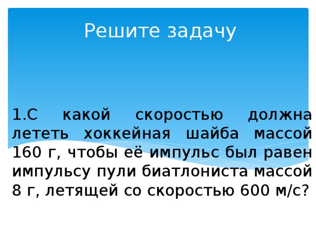 1.С какой скоростью должна лететь хоккейная шайба массой 160 г, чтобы её импульс был равен импульсу пули биатлониста массой 8 г, летящей со скоростью 600 м/с? Решите задачу 