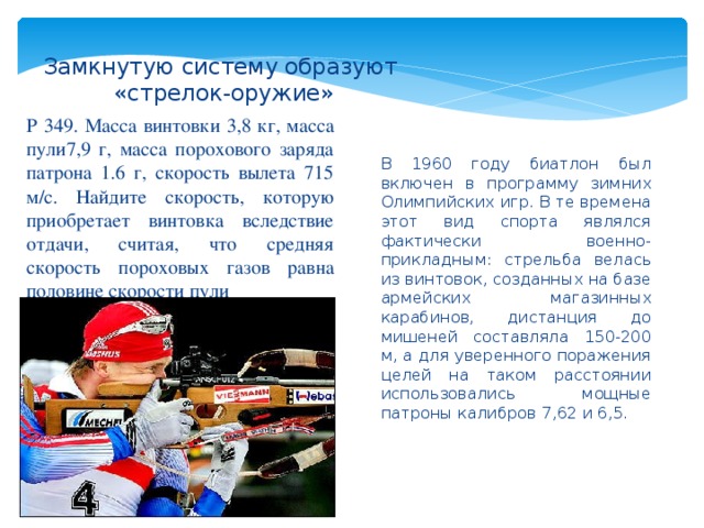 Замкнутую систему образуют  «стрелок-оружие» Р 349. Масса винтовки 3,8 кг, масса пули7,9 г, масса порохового заряда патрона 1.6 г, скорость вылета 715 м/с. Найдите скорость, которую приобретает винтовка вследствие отдачи, считая, что средняя скорость пороховых газов равна половине скорости пули В 1960 году биатлон был включен в программу зимних Олимпийских игр. В те времена этот вид спорта являлся фактически военно-прикладным: стрельба велась из винтовок, созданных на базе армейских магазинных карабинов, дистанция до мишеней составляла 150-200 м, а для уверенного поражения целей на таком расстоянии использовались мощные патроны калибров 7,62 и 6,5. 