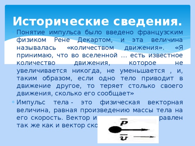 Исторические сведения. Понятие импульса было введено французским физиком Рене Декартом, и эта величина называлась «количеством движения». «Я принимаю, что во вселенной … есть известное количество движения, которое не увеличивается никогда, не уменьшается , и, таким образом, если одно тело приводит в движение другое, то теряет столько своего движения, сколько его сообщает» Импульс тела - это физическая векторная величина, равная произведению массы тела на его скорость. Вектор импульса тела направлен так же как и вектор скорости этого тела. 