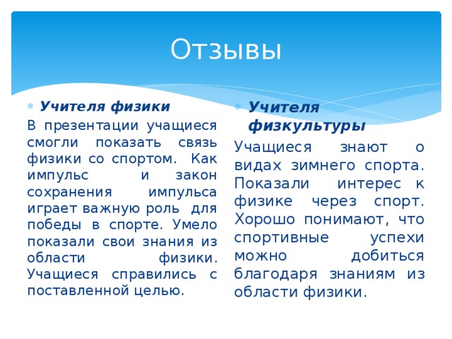 Отзывы Учителя физики Учителя физкультуры В презентации учащиеся смогли показать связь физики со спортом. Как импульс и закон сохранения импульса играет важную роль для победы в спорте. Умело показали свои знания из области физики. Учащиеся справились с поставленной целью. Учащиеся знают о видах зимнего спорта. Показали интерес к физике через спорт. Хорошо понимают, что спортивные успехи можно добиться благодаря знаниям из области физики. 