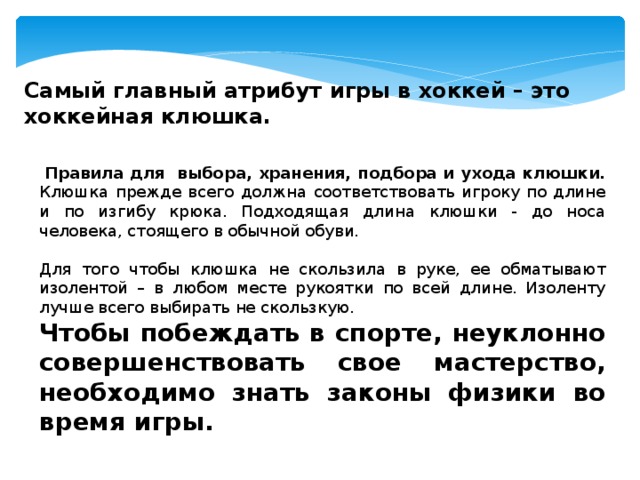 Самый главный атрибут игры в хоккей – это хоккейная клюшка.    Правила для выбора, хранения, подбора и ухода клюшки.  Клюшка прежде всего должна соответствовать игроку по длине и по изгибу крюка. Подходящая длина клюшки - до носа человека, стоящего в обычной обуви.  Для того чтобы клюшка не скользила в руке, ее обматывают изолентой – в любом месте рукоятки по всей длине. Изоленту лучше всего выбирать не скользкую. Чтобы побеждать в спорте, неуклонно совершенствовать свое мастерство, необходимо знать законы физики во время игры. 