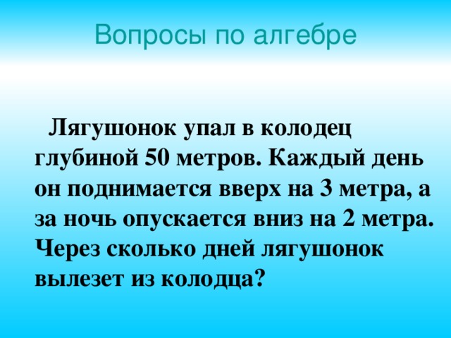Вопросы по алгебре  Лягушонок упал в колодец глубиной 50 метров. Каждый день он поднимается вверх на 3 метра, а за ночь опускается вниз на 2 метра. Через сколько дней лягушонок вылезет из колодца?  