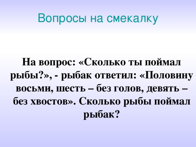 Вопросы на смекалку На вопрос: «Сколько ты поймал рыбы?», - рыбак ответил: «Половину восьми, шесть – без голов, девять – без хвостов». Сколько рыбы поймал рыбак? 