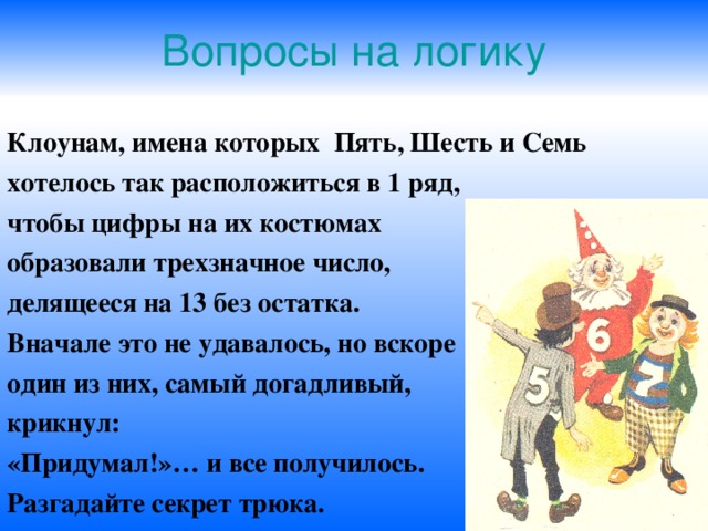 Вопросы на логику Клоунам, имена которых Пять, Шесть и Семь хотелось так расположиться в 1 ряд, чтобы цифры на их костюмах образовали трехзначное число, делящееся на 13 без остатка. Вначале это не удавалось, но вскоре один из них, самый догадливый, крикнул: «Придумал!»… и все получилось. Разгадайте секрет трюка. 
