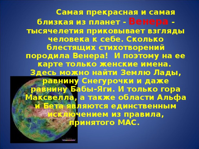  Самая прекрасная и самая близкая из планет - Венера - тысячелетия приковывает взгляды человека к себе. Сколько блестящих стихотворений породила Венера! И поэтому на ее карте только женские имена. Здесь можно найти Землю Лады, равнину Снегурочки и даже равнину Бабы-Яги. И только гора Максвелла, а также области Альфа и Бета являются единственным исключением из правила, принятого МАС.  