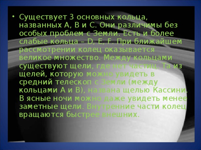 Существует 3 основных кольца, названных A, B и C. Они различимы без особых проблем с Земли. Есть и более слабые кольца – D, E, F. При ближайшем рассмотрении колец оказывается великое множество. Между кольцами существуют щели, где нет частиц. Та из щелей, которую можно увидеть в средний телескоп с Земли (между кольцами А и В), названа щелью Кассини. В ясные ночи можно даже увидеть менее заметные щели. Внутренние части колец вращаются быстрее внешних.   