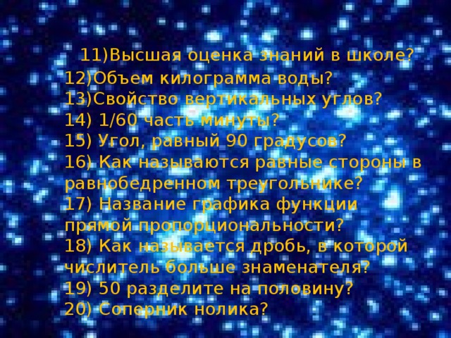 11)Высшая оценка знаний в школе?  12)Объем килограмма воды?  13)Свойство вертикальных углов?  14) 1/60 часть минуты?  15) Угол, равный 90 градусов?  16) Как называются равные стороны в равнобедренном треугольнике?  17) Название графика функции прямой пропорциональности?  18) Как называется дробь, в которой числитель больше знаменателя?  19) 50 разделите на половину?  20) Соперник нолика? 