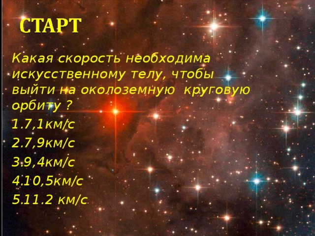 Какая скорость необходима искусственному телу, чтобы выйти на околоземную круговую орбиту ? 7,1км/с 7,9км/с 9,4км/с 10,5км/с 11.2 км/с В 2011 году очень много говорили о полетах в космос. Помните ли вы о том Какая скорость необходима искусственному телу, чтобы выйти на околоземную круговую орбиту ? ( правильный ответ 7,9км/с ( первая космическая скорость) 1балл) Команды подают письменные ответы жюри. 