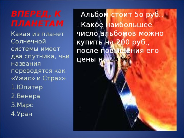 ВПЕРЕД, К ПЛАНЕТАМ  Альбом стоит 5о руб..  Какое наибольшее число альбомов можно купить на 200 руб., после повышения его цены на 2о %? Какая из планет Солнечной системы имеет два спутника, чьи названия переводятся как «Ужас» и Страх» Юпитер Венера Марс Уран 