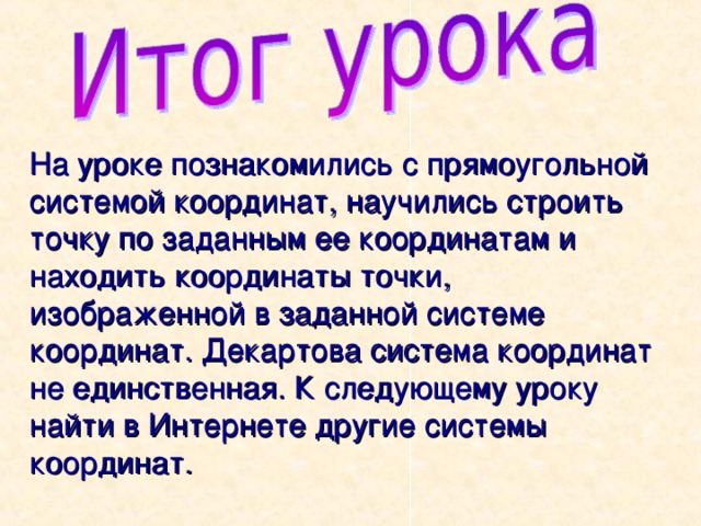 На уроке познакомились с прямоугольной системой координат, научились строить точку по заданным ее координатам и находить координаты точки, изображенной в заданной системе координат. Декартова система координат не единственная. К следующему уроку найти в Интернете другие системы координат. 