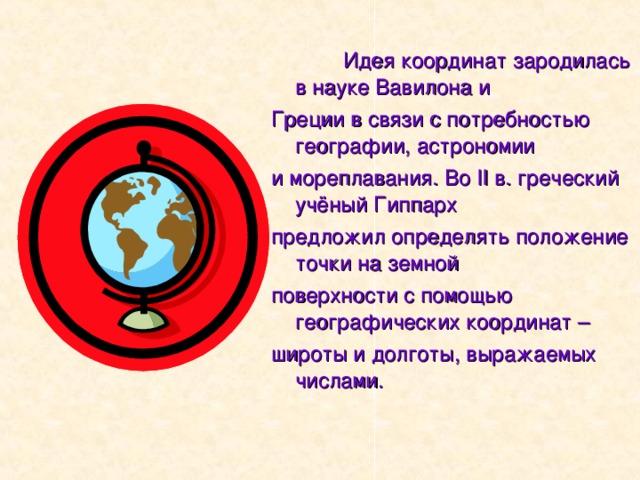  Идея координат зародилась в науке Вавилона и Греции в связи с потребностью географии, астрономии и мореплавания. Во II в. греческий учёный Гиппарх предложил определять положение точки на земной поверхности с помощью географических координат – широты и долготы, выражаемых числами. 