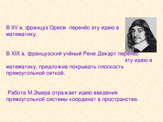 В IIV в. француз Оресм перенёс эту идею в  математику.    В XIX в. французский учёный Рене Декарт перенёс эту идею в математику, предложив покрывать плоскость прямоугольной сеткой.    Работа М.Эшера отражает идею введения прямоугольной системы координат в пространстве. 