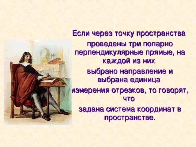 Если через точку пространства проведены три попарно перпендикулярные прямые, на каждой из них выбрано направление и выбрана единица измерения отрезков, то говорят, что задана система координат в пространстве. 