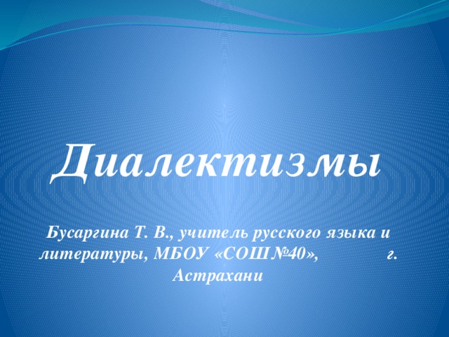  Диалектизмы   Бусаргина Т. В., учитель русского языка и литературы, МБОУ «СОШ№40», г. Астрахани 