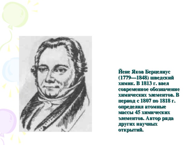 Йене Яков Берцелиус (1779—1848) шведский химик. В 1813 г. ввел современное обозначение химических элементов. В период с 1807 по 1818 г. определил атомные массы 45 химических элементов. Автор ряда других научных открытий. 