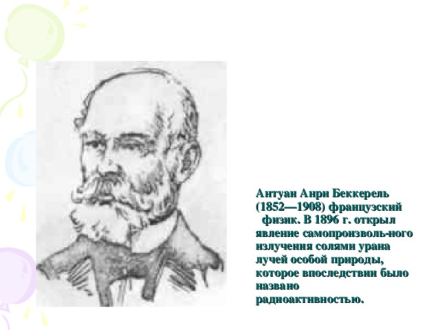 Антуан Анри Беккерель (1852—1908) французский физик. В 1896 г. открыл явление самопроизволь­ ного излучения солями урана лучей особой природы, которое впоследствии было названо радиоактивностью. 
