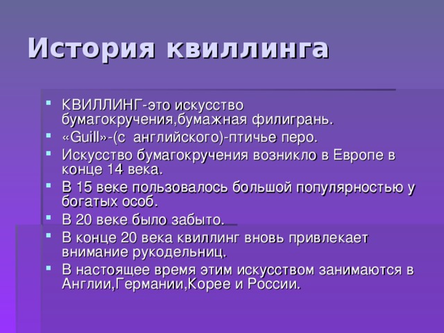 История квиллинга КВИЛЛИНГ-это искусство бумагокручения,бумажная филигрань. « Guill »- (c   английского)-птичье перо. Искусство бумагокручения возникло в Европе в конце 14 века. В 15 веке пользовалось большой популярностью у богатых особ. В 20 веке было забыто. В конце 20 века квиллинг вновь привлекает внимание рукодельниц. В настоящее время этим искусством занимаются в Англии,Германии,Корее и России. 