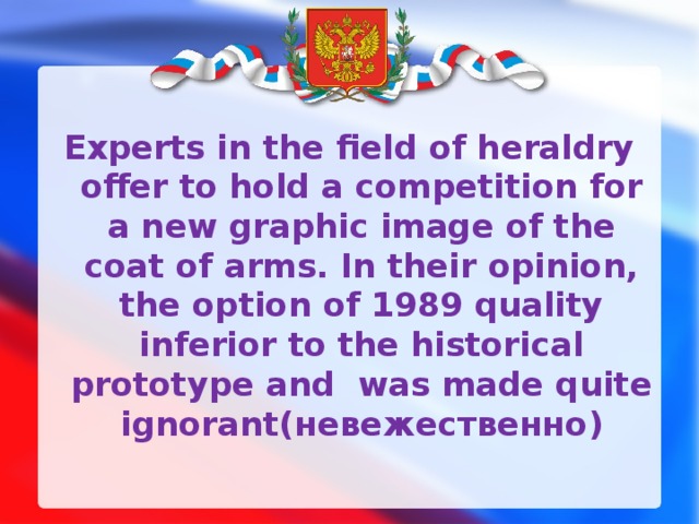 Experts in the field of heraldry offer to hold a competition for a new graphic image of the coat of arms. In their opinion, the option of 1989 quality inferior to the historical prototype and was made quite ignorant( невежественно ) 