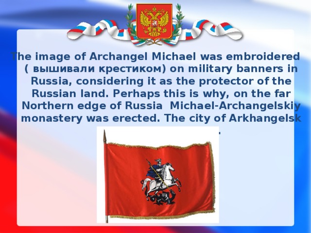 The image of Archangel Michael was embroidered ( вышивали крестиком) on military banners in Russia, considering it as the protector of the Russian land. Perhaps this is why, on the far Northern edge of Russia Michael-Аrchangelskiy monastery was erected. The city of Arkhangelsk grew later around it. 