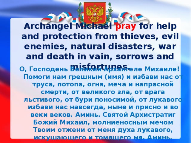 Archangel Michael pray  for help and protection from thieves, evil enemies, natural disasters, war and death in vain, sorrows and misfortunes. О, Господень Великий Архангеле Михаиле! Помоги нам грешным (имя) и избави нас от труса, потопа, огня, меча и напрасной смерти, от великого зла, от врага льстивого, от бури поносимой, от лукавого избави нас навсегда, ныне и присно и во веки веков. Аминь. Святой Архистратиг Божий Михаил, молниеносным мечом Твоим отжени от меня духа лукавого, искушающего и томящего мя. Аминь. 