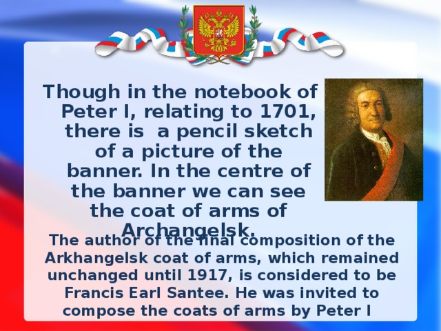 Though in the notebook of Peter I, relating to 1701, there is a pencil sketch of a picture of the banner. In the centre of the banner we can see the coat of arms of Archangelsk. The author of the final composition of the Arkhangelsk coat of arms, which remained unchanged until 1917, is considered to be Francis Earl Santee. He was invited to compose the coats of arms by Peter I   