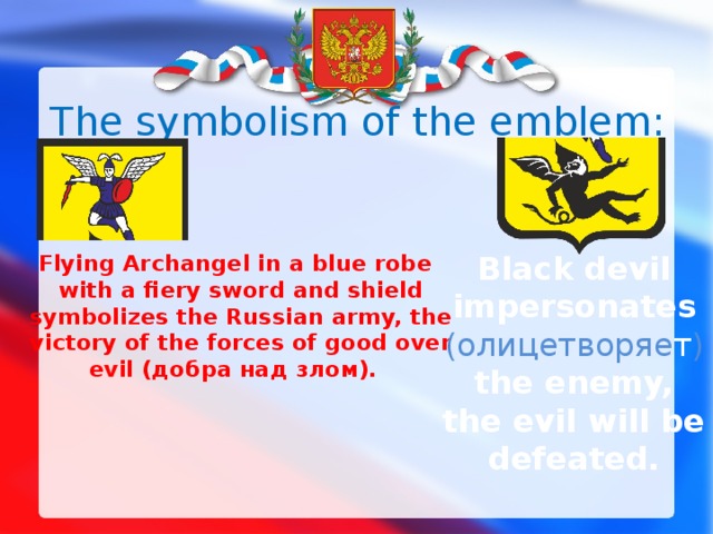 The symbolism of the emblem:   Black devil impersonates (олицетворяе т )  the enemy, the evil will be defeated.  Flying Archangel in a blue robe with a fiery sword and shield symbolizes  the Russian army, the victory of the forces of good over evil (добра над злом).  