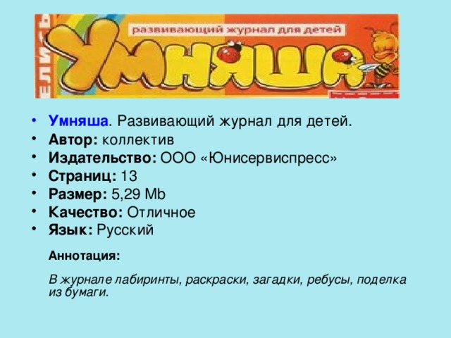 Умняша . Развивающий журнал для детей. Автор: коллектив Издательство: ООО «Юнисервиспресс» Страниц: 13 Размер: 5,29 Mb Качество: Отличное Язык: Русский   Аннотация:   В журнале лабиринты, раскраски, загадки, ребусы, поделка из бумаги. 