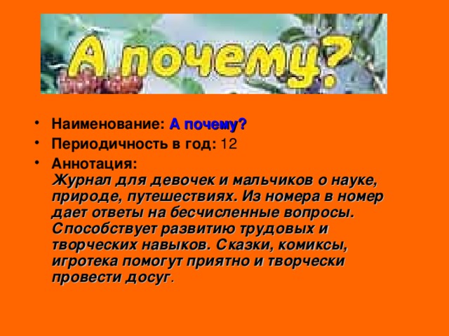 Наименование:  А почему? Периодичность в год: 12 Аннотация:  Журнал для девочек и мальчиков о науке, природе, путешествиях. Из номера в номер дает ответы на бесчисленные вопросы. Способствует развитию трудовых и творческих навыков. Сказки, комиксы, игротека помогут приятно и творчески провести досуг . 