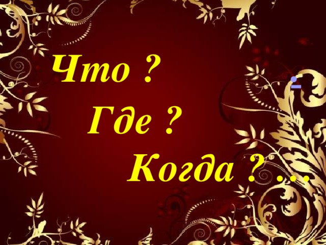 Что ? .  Где ?  Когда ? … 