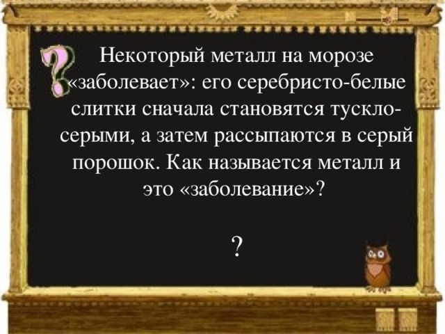 Некоторый металл на морозе «заболевает»: его серебристо-белые слитки сначала становятся тускло-серыми, а затем рассыпаются в серый порошок. Как называется металл и это «заболевание»? ? 