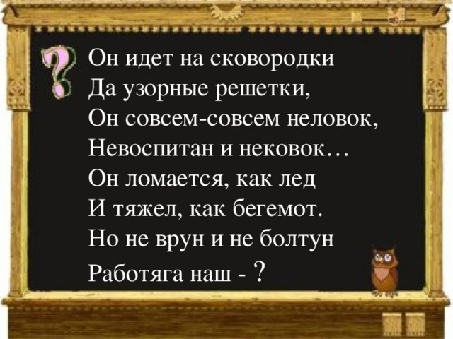 Он идет на сковородки  Да узорные решетки,  Он совсем-совсем неловок,  Невоспитан и нековок…  Он ломается, как лед  И тяжел, как бегемот.  Но не врун и не болтун  Работяга наш - ?   