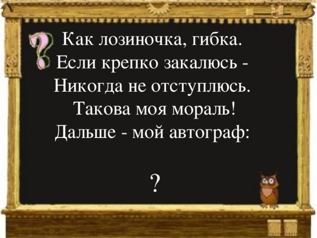 Как лозиночка, гибка.  Если крепко закалюсь -  Никогда не отступлюсь.  Такова моя мораль!  Дальше - мой автограф: ? 