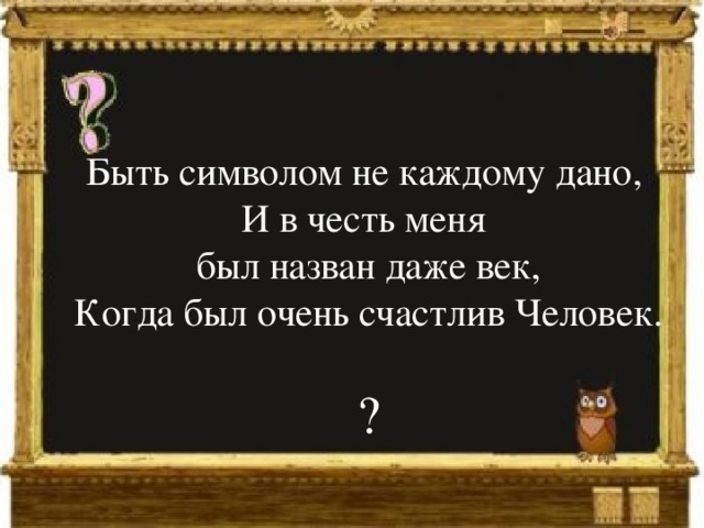 Быть символом не каждому дано,  И в честь меня был назван даже век, Когда был очень счастлив Человек. ?   