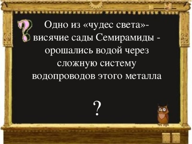 Одно из «чудес света»- висячие сады Семирамиды - орошались водой через сложную систему водопроводов этого металла ? 