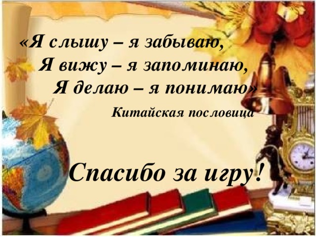 «Я слышу – я забываю,  Я вижу – я запоминаю,  Я делаю – я понимаю»  Китайская пословица    Спасибо за игру! 